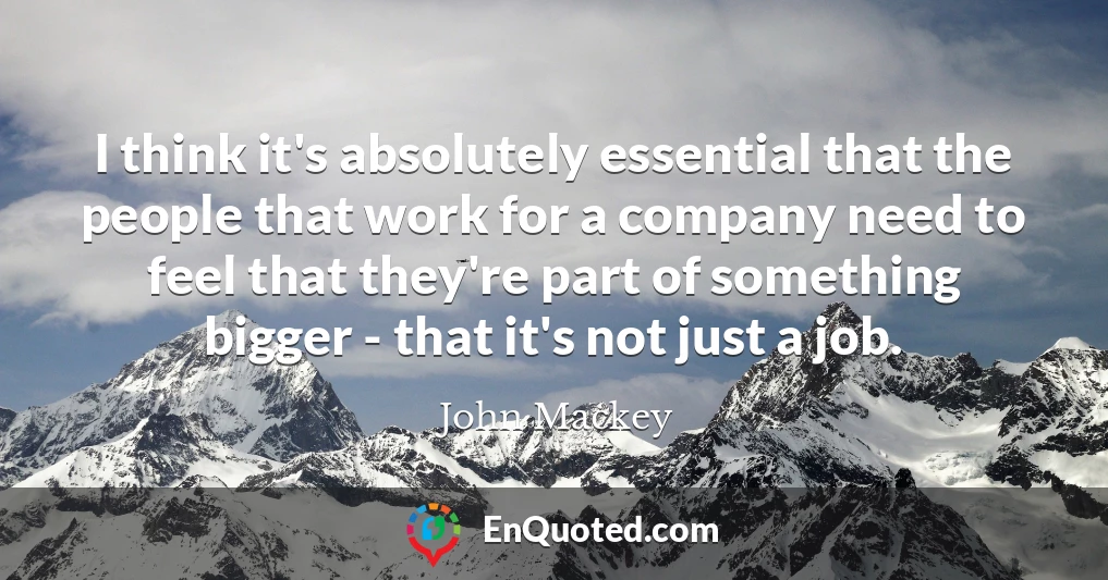 I think it's absolutely essential that the people that work for a company need to feel that they're part of something bigger - that it's not just a job.