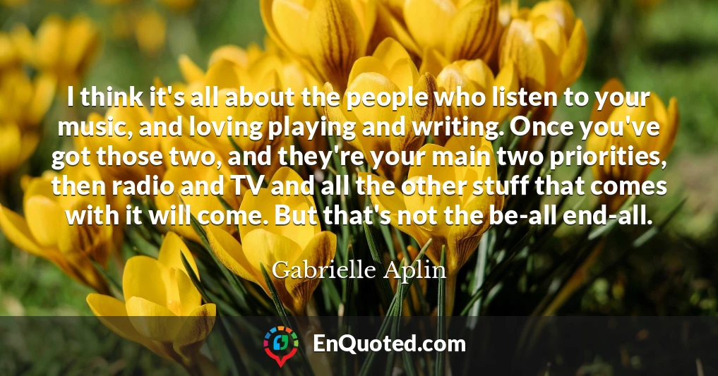 I think it's all about the people who listen to your music, and loving playing and writing. Once you've got those two, and they're your main two priorities, then radio and TV and all the other stuff that comes with it will come. But that's not the be-all end-all.