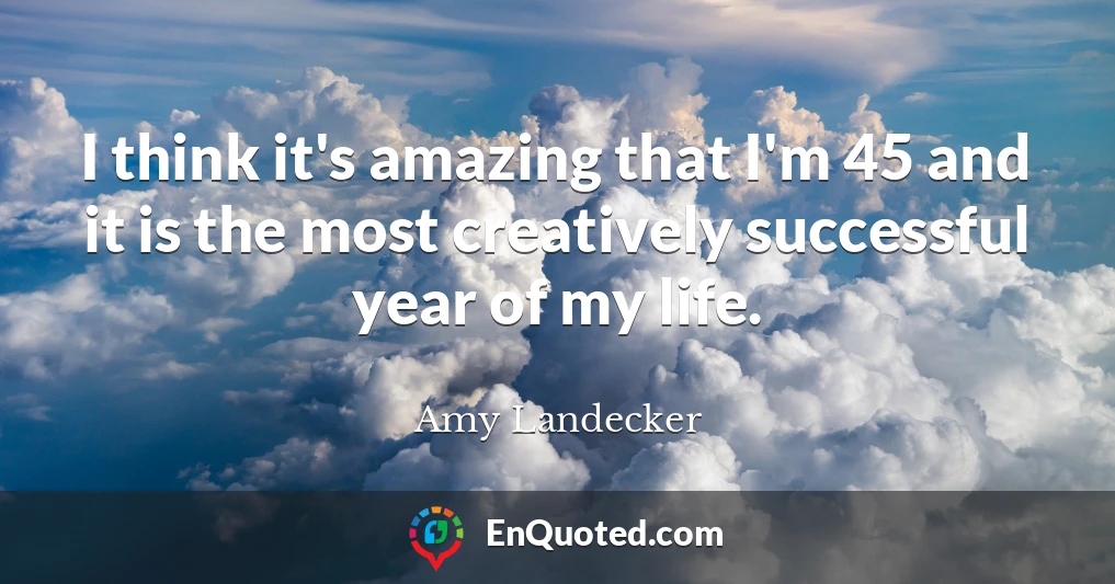 I think it's amazing that I'm 45 and it is the most creatively successful year of my life.