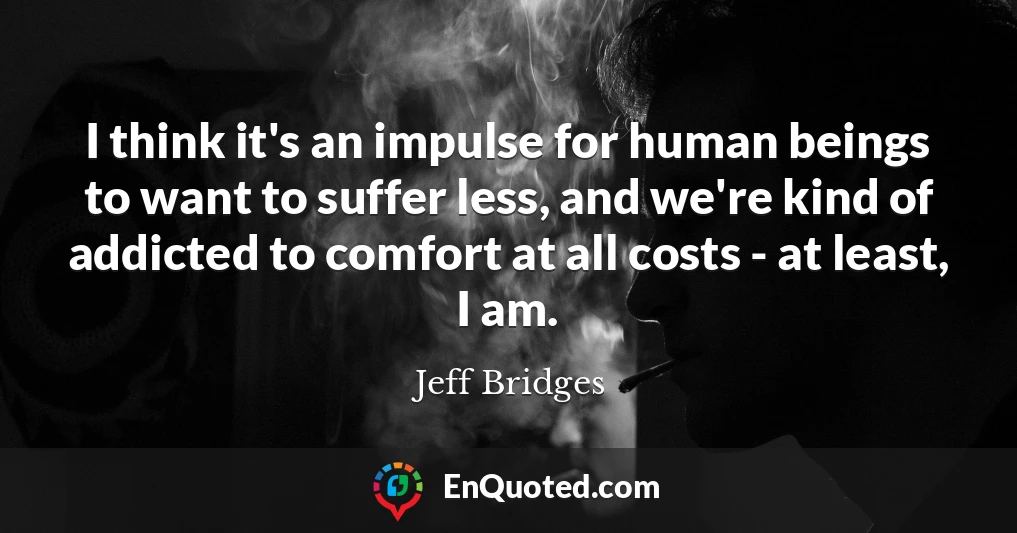 I think it's an impulse for human beings to want to suffer less, and we're kind of addicted to comfort at all costs - at least, I am.