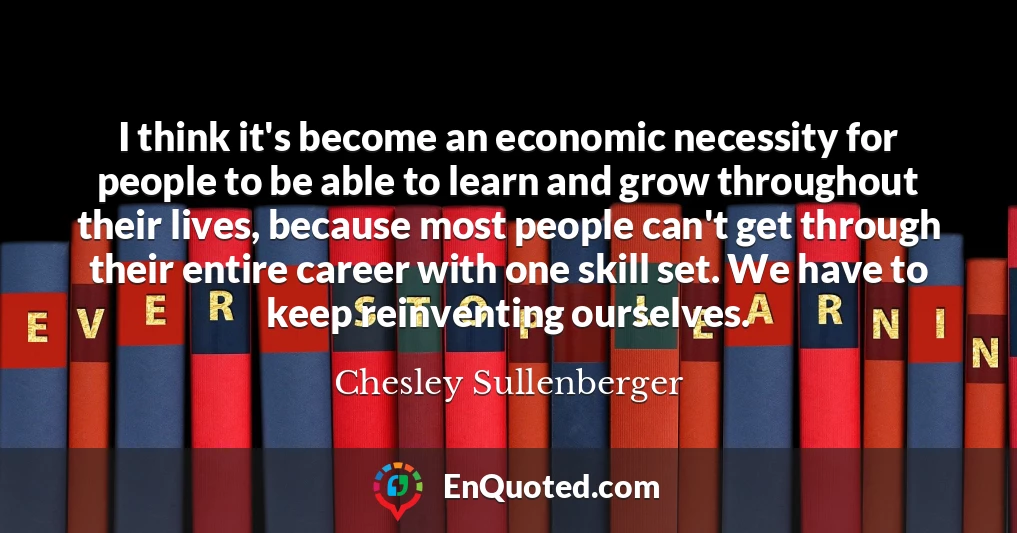 I think it's become an economic necessity for people to be able to learn and grow throughout their lives, because most people can't get through their entire career with one skill set. We have to keep reinventing ourselves.