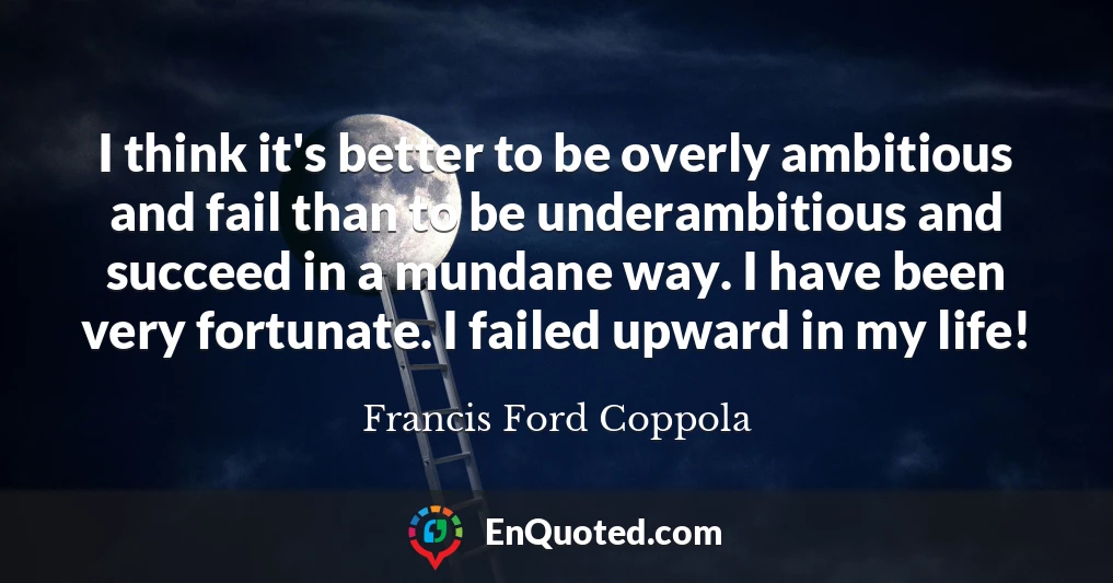 I think it's better to be overly ambitious and fail than to be underambitious and succeed in a mundane way. I have been very fortunate. I failed upward in my life!