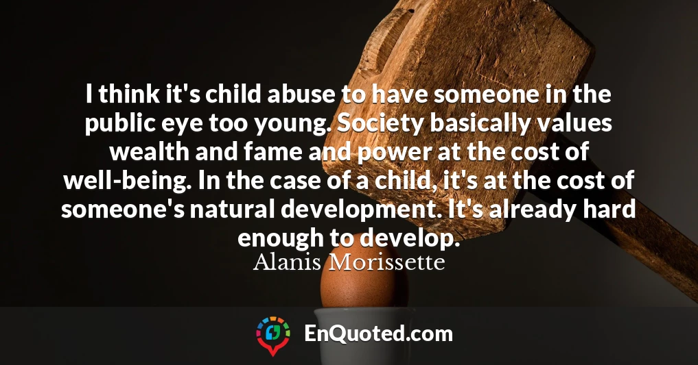 I think it's child abuse to have someone in the public eye too young. Society basically values wealth and fame and power at the cost of well-being. In the case of a child, it's at the cost of someone's natural development. It's already hard enough to develop.