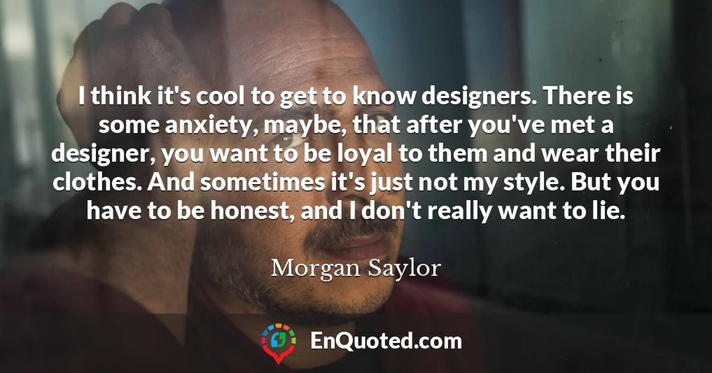 I think it's cool to get to know designers. There is some anxiety, maybe, that after you've met a designer, you want to be loyal to them and wear their clothes. And sometimes it's just not my style. But you have to be honest, and I don't really want to lie.