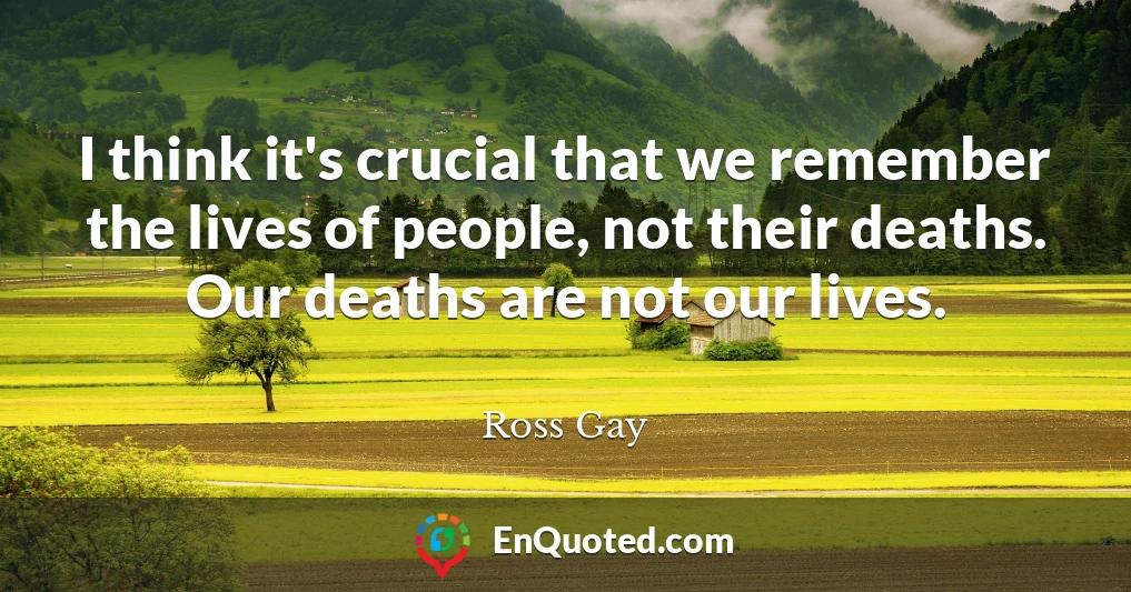 I think it's crucial that we remember the lives of people, not their deaths. Our deaths are not our lives.