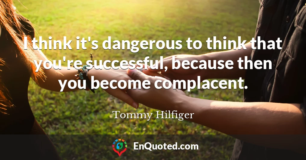 I think it's dangerous to think that you're successful, because then you become complacent.
