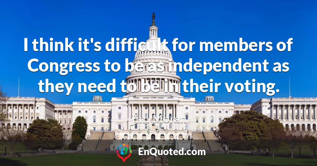 I think it's difficult for members of Congress to be as independent as they need to be in their voting.