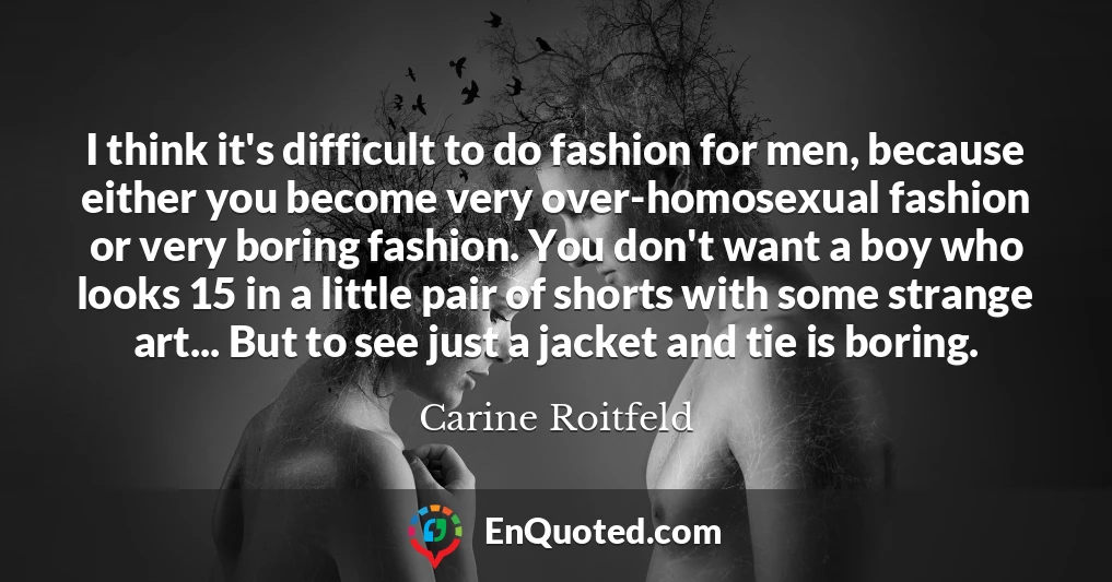 I think it's difficult to do fashion for men, because either you become very over-homosexual fashion or very boring fashion. You don't want a boy who looks 15 in a little pair of shorts with some strange art... But to see just a jacket and tie is boring.