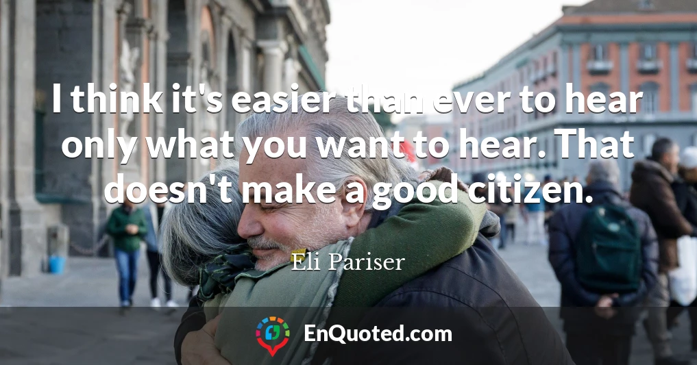 I think it's easier than ever to hear only what you want to hear. That doesn't make a good citizen.