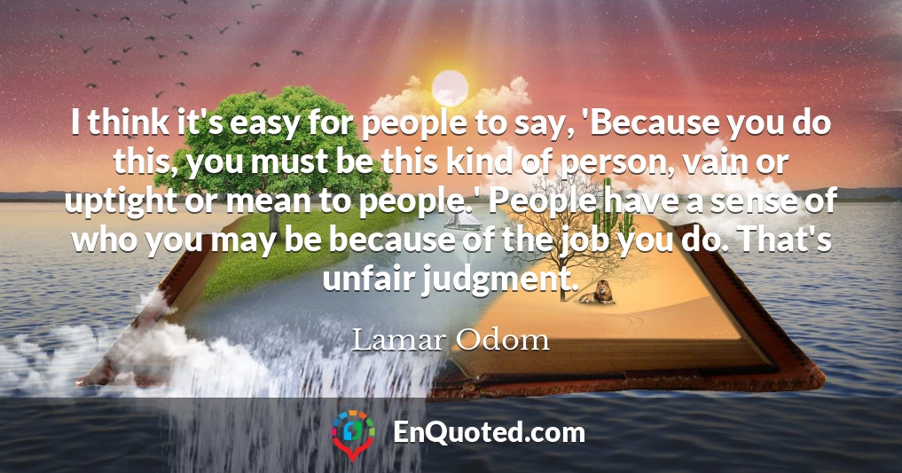 I think it's easy for people to say, 'Because you do this, you must be this kind of person, vain or uptight or mean to people.' People have a sense of who you may be because of the job you do. That's unfair judgment.