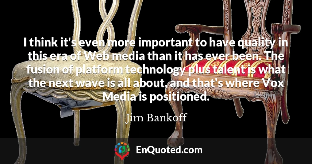 I think it's even more important to have quality in this era of Web media than it has ever been. The fusion of platform technology plus talent is what the next wave is all about, and that's where Vox Media is positioned.