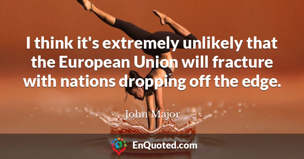 I think it's extremely unlikely that the European Union will fracture with nations dropping off the edge.