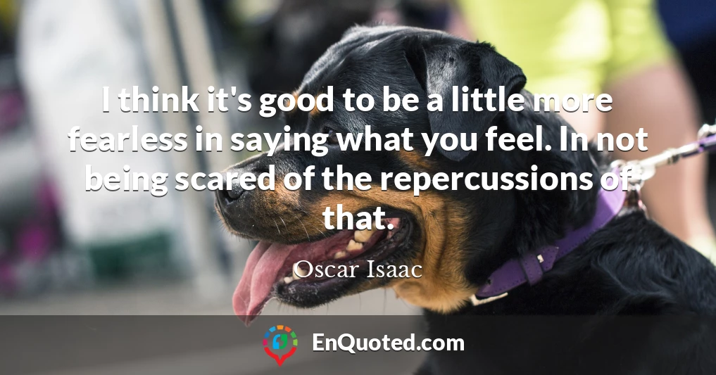 I think it's good to be a little more fearless in saying what you feel. In not being scared of the repercussions of that.
