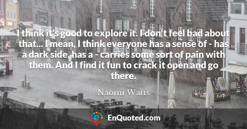 I think it's good to explore it. I don't feel bad about that... I mean, I think everyone has a sense of - has a dark side, has a - carries some sort of pain with them. And I find it fun to crack it open and go there.