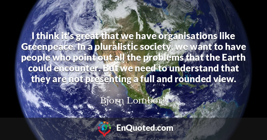 I think it's great that we have organisations like Greenpeace. In a pluralistic society, we want to have people who point out all the problems that the Earth could encounter. But we need to understand that they are not presenting a full and rounded view.