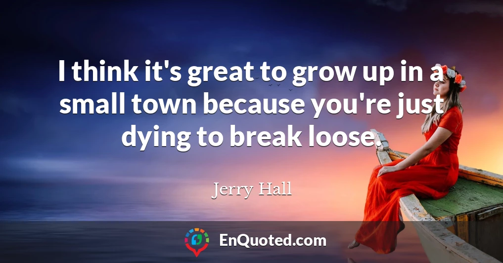 I think it's great to grow up in a small town because you're just dying to break loose.