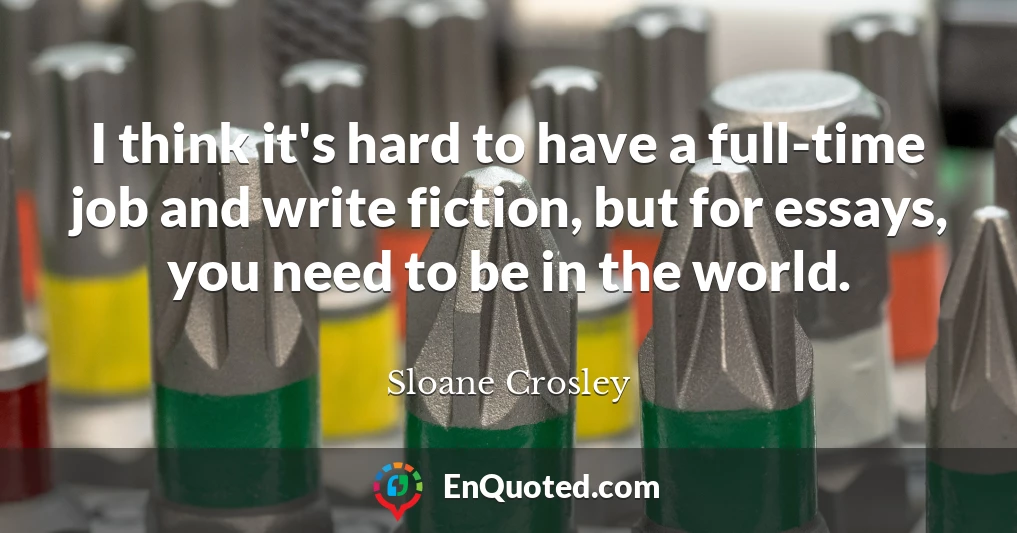 I think it's hard to have a full-time job and write fiction, but for essays, you need to be in the world.