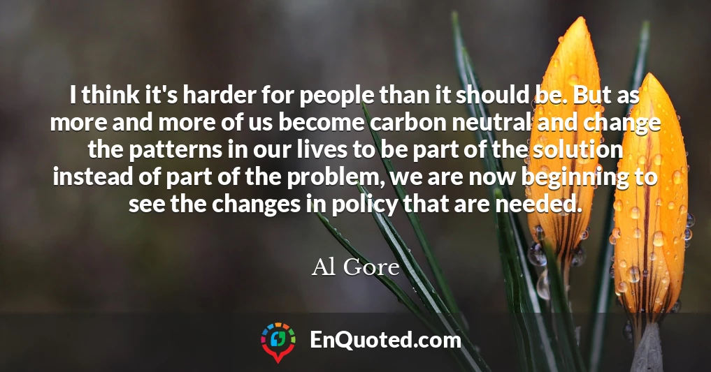 I think it's harder for people than it should be. But as more and more of us become carbon neutral and change the patterns in our lives to be part of the solution instead of part of the problem, we are now beginning to see the changes in policy that are needed.