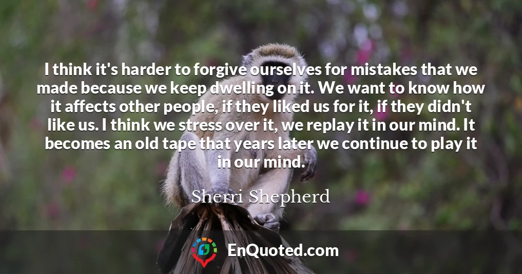 I think it's harder to forgive ourselves for mistakes that we made because we keep dwelling on it. We want to know how it affects other people, if they liked us for it, if they didn't like us. I think we stress over it, we replay it in our mind. It becomes an old tape that years later we continue to play it in our mind.