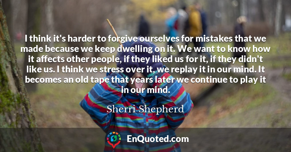 I think it's harder to forgive ourselves for mistakes that we made because we keep dwelling on it. We want to know how it affects other people, if they liked us for it, if they didn't like us. I think we stress over it, we replay it in our mind. It becomes an old tape that years later we continue to play it in our mind.