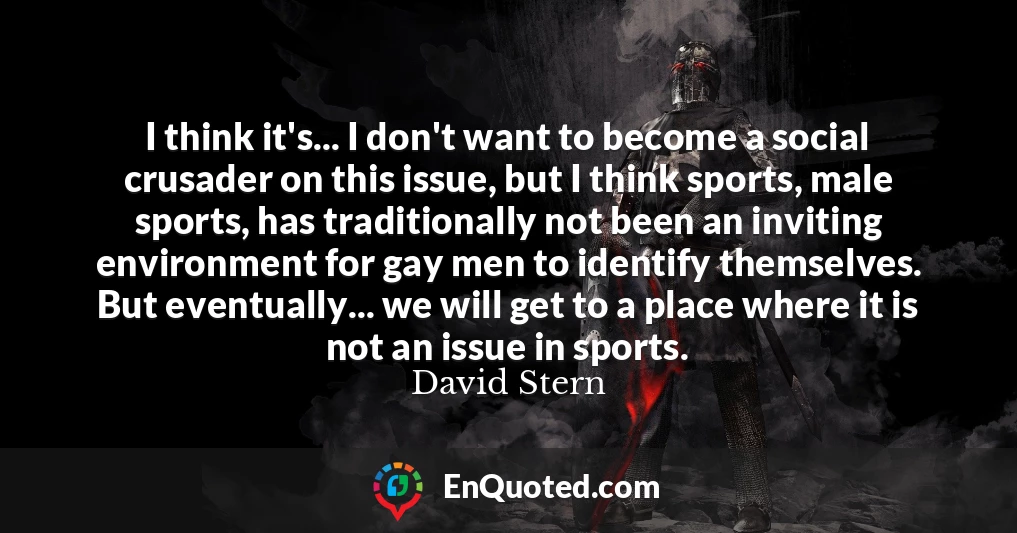I think it's... I don't want to become a social crusader on this issue, but I think sports, male sports, has traditionally not been an inviting environment for gay men to identify themselves. But eventually... we will get to a place where it is not an issue in sports.