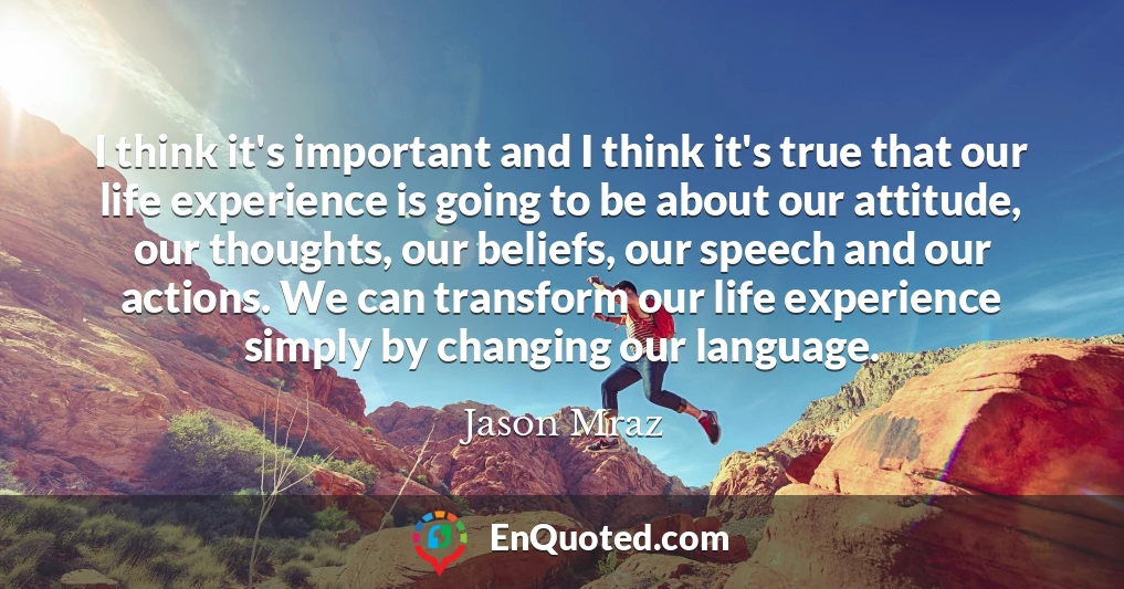 I think it's important and I think it's true that our life experience is going to be about our attitude, our thoughts, our beliefs, our speech and our actions. We can transform our life experience simply by changing our language.