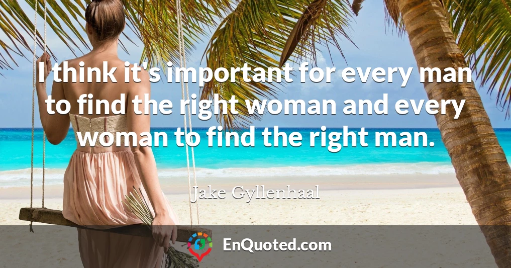 I think it's important for every man to find the right woman and every woman to find the right man.