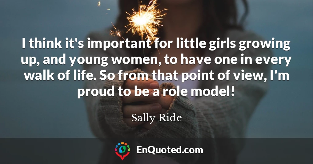 I think it's important for little girls growing up, and young women, to have one in every walk of life. So from that point of view, I'm proud to be a role model!