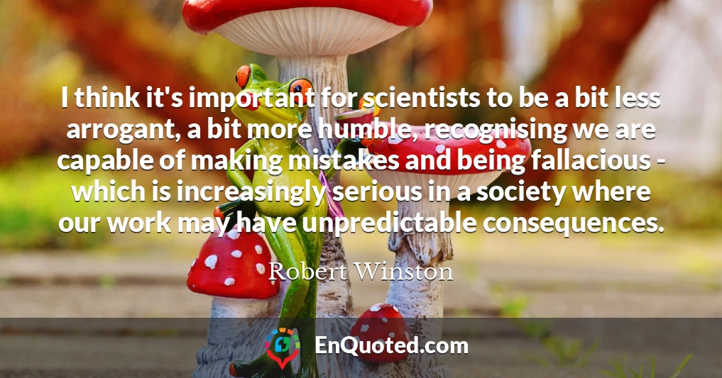 I think it's important for scientists to be a bit less arrogant, a bit more humble, recognising we are capable of making mistakes and being fallacious - which is increasingly serious in a society where our work may have unpredictable consequences.