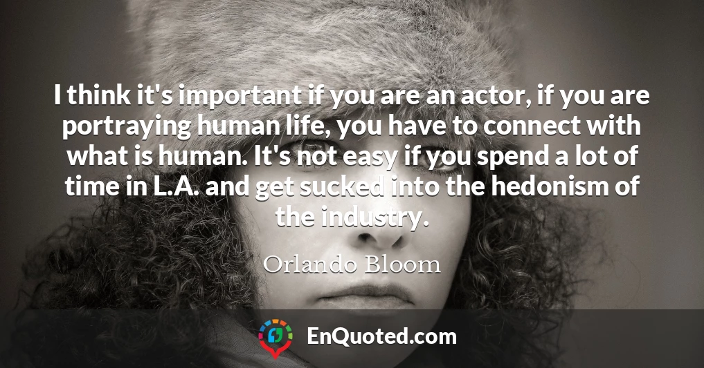 I think it's important if you are an actor, if you are portraying human life, you have to connect with what is human. It's not easy if you spend a lot of time in L.A. and get sucked into the hedonism of the industry.