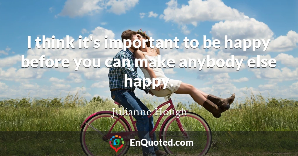I think it's important to be happy before you can make anybody else happy.