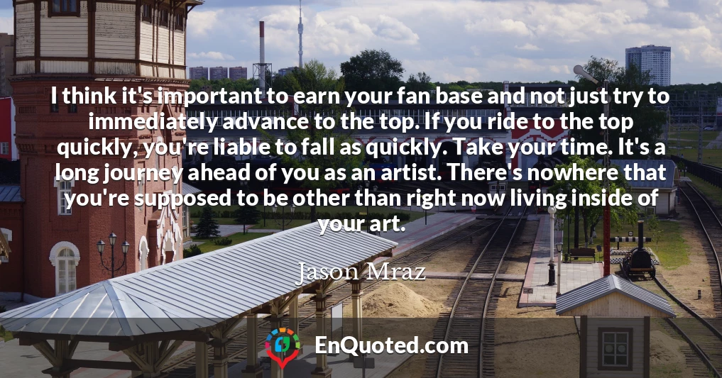 I think it's important to earn your fan base and not just try to immediately advance to the top. If you ride to the top quickly, you're liable to fall as quickly. Take your time. It's a long journey ahead of you as an artist. There's nowhere that you're supposed to be other than right now living inside of your art.