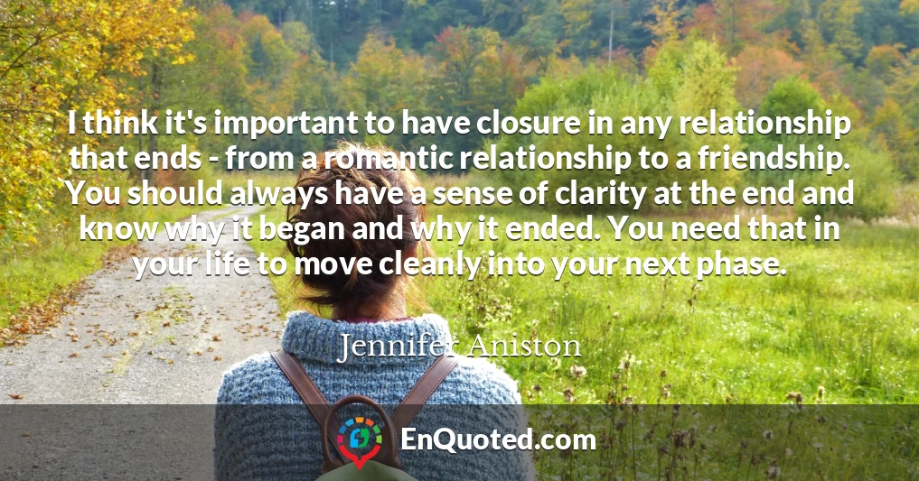 I think it's important to have closure in any relationship that ends - from a romantic relationship to a friendship. You should always have a sense of clarity at the end and know why it began and why it ended. You need that in your life to move cleanly into your next phase.