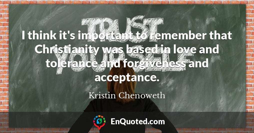 I think it's important to remember that Christianity was based in love and tolerance and forgiveness and acceptance.
