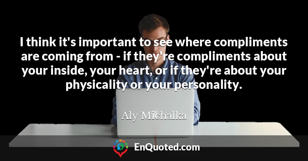 I think it's important to see where compliments are coming from - if they're compliments about your inside, your heart, or if they're about your physicality or your personality.