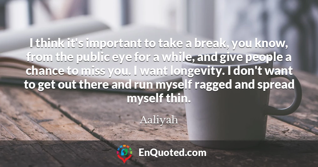 I think it's important to take a break, you know, from the public eye for a while, and give people a chance to miss you. I want longevity. I don't want to get out there and run myself ragged and spread myself thin.