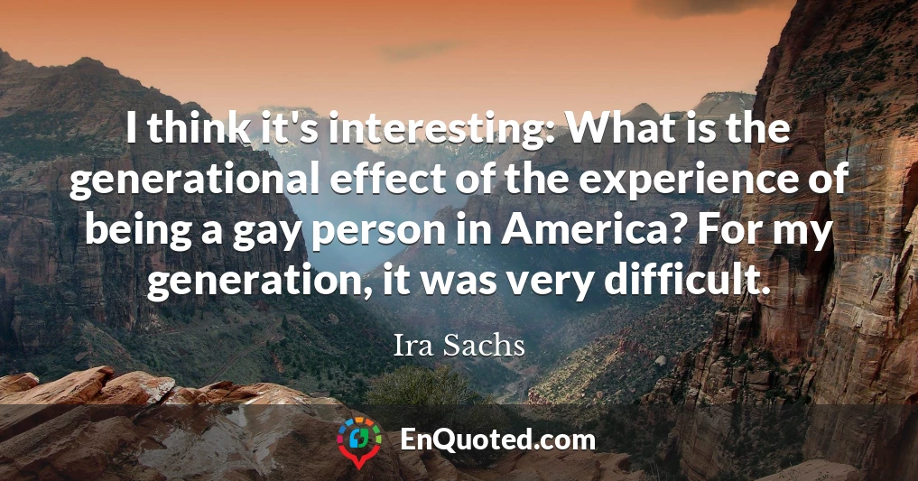 I think it's interesting: What is the generational effect of the experience of being a gay person in America? For my generation, it was very difficult.