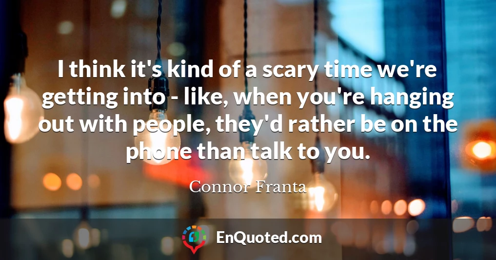 I think it's kind of a scary time we're getting into - like, when you're hanging out with people, they'd rather be on the phone than talk to you.