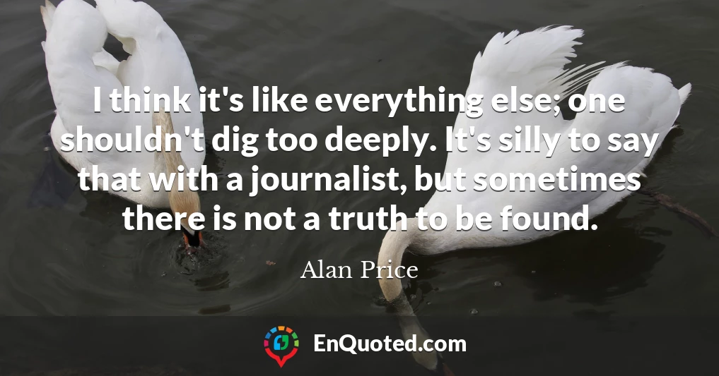 I think it's like everything else; one shouldn't dig too deeply. It's silly to say that with a journalist, but sometimes there is not a truth to be found.