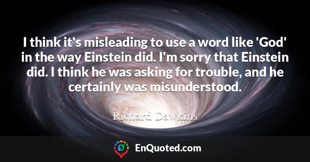 I think it's misleading to use a word like 'God' in the way Einstein did. I'm sorry that Einstein did. I think he was asking for trouble, and he certainly was misunderstood.