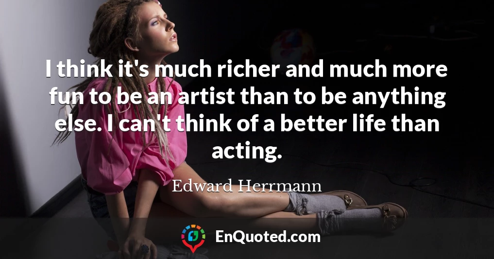 I think it's much richer and much more fun to be an artist than to be anything else. I can't think of a better life than acting.