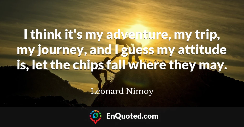 I think it's my adventure, my trip, my journey, and I guess my attitude is, let the chips fall where they may.
