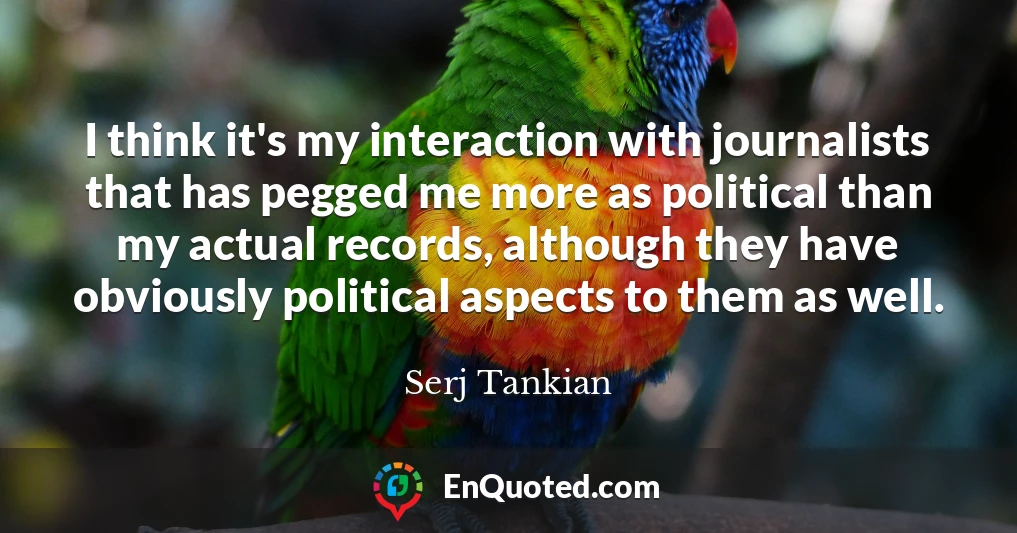 I think it's my interaction with journalists that has pegged me more as political than my actual records, although they have obviously political aspects to them as well.