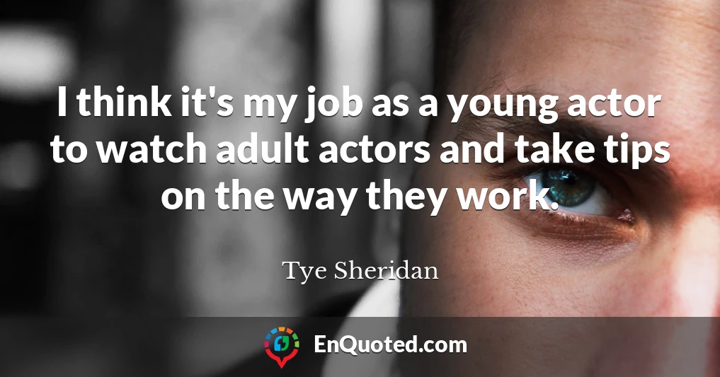 I think it's my job as a young actor to watch adult actors and take tips on the way they work.