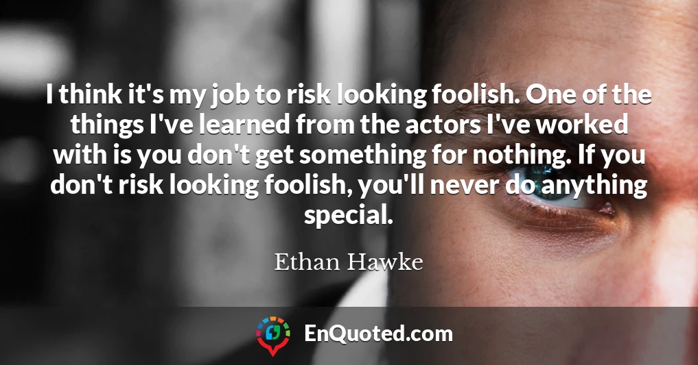 I think it's my job to risk looking foolish. One of the things I've learned from the actors I've worked with is you don't get something for nothing. If you don't risk looking foolish, you'll never do anything special.