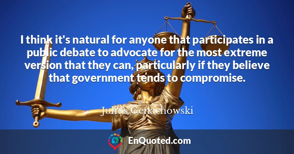 I think it's natural for anyone that participates in a public debate to advocate for the most extreme version that they can, particularly if they believe that government tends to compromise.