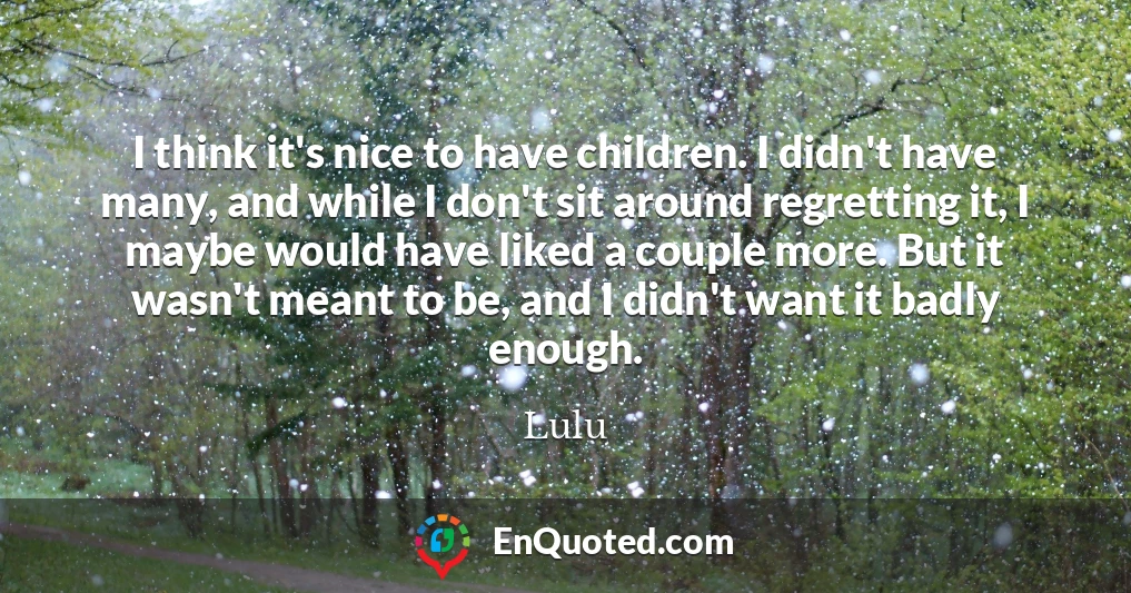 I think it's nice to have children. I didn't have many, and while I don't sit around regretting it, I maybe would have liked a couple more. But it wasn't meant to be, and I didn't want it badly enough.