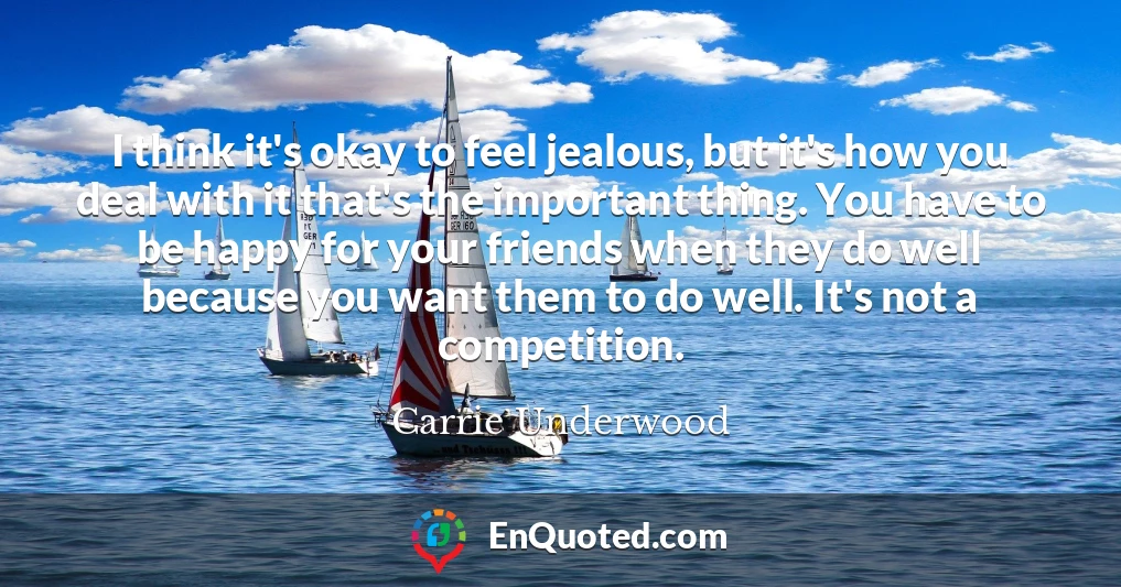I think it's okay to feel jealous, but it's how you deal with it that's the important thing. You have to be happy for your friends when they do well because you want them to do well. It's not a competition.