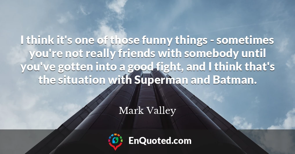 I think it's one of those funny things - sometimes you're not really friends with somebody until you've gotten into a good fight, and I think that's the situation with Superman and Batman.