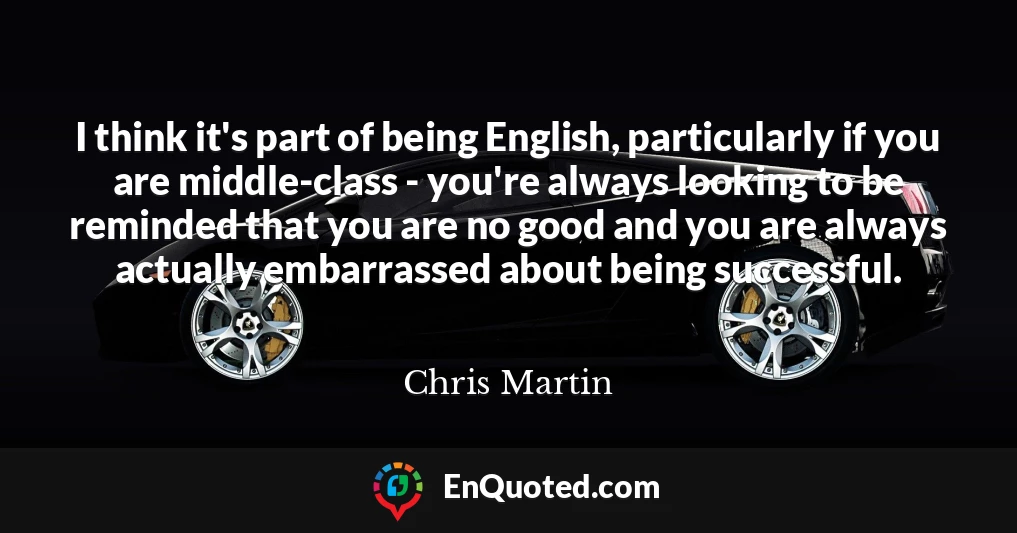 I think it's part of being English, particularly if you are middle-class - you're always looking to be reminded that you are no good and you are always actually embarrassed about being successful.